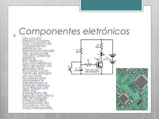 Componentes eletrónicos
Um circuito
elétrico consiste
num conjunto de
componentes
elétricos ou
eletrónicos através
dos quais pode
circular corrente
elétrica.
Em todos os
circuitos elétricos
têm de existir: um
gerador que
funcione como
fonte de energia;
um ou mais
recetores que
transferem e
transformam a
energia elétrica
que chega até
eles; fios
condutores de
ligação que são o
elo de ligação
entre os vários
constituintes do
circuito e um ou
mais interruptores.
 