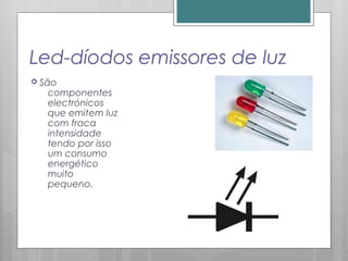 Led-díodos emissores de luz
 São
componentes
electrónicos
que emitem luz
com fraca
intensidade
tendo por isso
um consumo
energético
muito
pequeno.
 