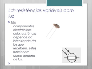 Ldr-resistências variáveis com
luz
 São
componentes
electrónicos
cuja resistência
depende da
intensidade da
luz que
recebem, estes
funcionam
como sensores
de luz.

 