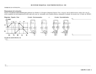 GRUPO- CASO 2
DE M/T0 DE MÁQUINAS ELECTRONEUMÁTICAS / EH
NOMBRE DE LOS ESTUDIANTES:___________________________________________________________________________________________________________________________________________________
Planteamiento de la situación:
Diseñe el Circuito de control eléctrico para gobernar los cilindros A y B según el diagrama Espacio- Fase, tal que al dar la señal de inicio, realice solo tres (3)
ciclos completos con una temporización entre cada ciclo, una vez terminado, solo se podrá reiniciar, reseteando el contador de circuito con el botón de RESET.
Diagrama Espacio - Fase Circuito Electroneumático o Circuito Electrohidráulico
Circuito de control eléctrico (I)
 
