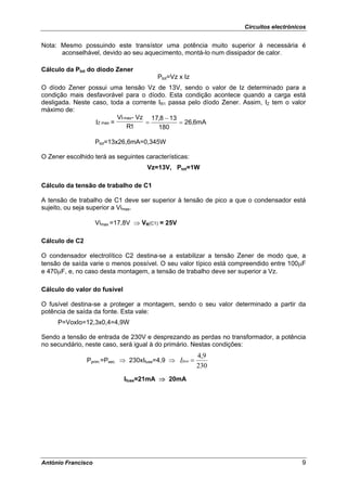 Circuitos electrónicos


Nota: Mesmo possuindo este transístor uma potência muito superior à necessária é
      aconselhável, devido ao seu aquecimento, montá-lo num dissipador de calor.

Cálculo da Ptot do díodo Zener
                                         Ptot=Vz x Iz
O díodo Zener possui uma tensão Vz de 13V, sendo o valor de Iz determinado para a
condição mais desfavorável para o díodo. Esta condição acontece quando a carga está
desligada. Neste caso, toda a corrente IR1 passa pelo díodo Zener. Assim, IZ tem o valor
máximo de:
                           Vi max - Vz 17,8 − 13
                  IZ max =            =          = 26,6mA
                               R1        180

                    Ptot=13x26,6mA=0,345W

O Zener escolhido terá as seguintes características:
                                     Vz=13V, Ptot=1W

Cálculo da tensão de trabalho de C1

A tensão de trabalho de C1 deve ser superior à tensão de pico a que o condensador está
sujeito, ou seja superior a Vimax.

                    Vimax =17,8V ⇒ VR(C1) = 25V

Cálculo de C2

O condensador electrolítico C2 destina-se a estabilizar a tensão Zener de modo que, a
tensão de saída varie o menos possível. O seu valor típico está compreendido entre 100μF
e 470μF, e, no caso desta montagem, a tensão de trabalho deve ser superior a Vz.

Cálculo do valor do fusível

O fusível destina-se a proteger a montagem, sendo o seu valor determinado a partir da
potência de saída da fonte. Esta vale:
     P=VoxIo=12,3x0,4=4,9W

Sendo a tensão de entrada de 230V e desprezando as perdas no transformador, a potência
no secundário, neste caso, será igual à do primário. Nestas condições:
                                                         4,9
                Pprim.=Psec. ⇒ 230xIfuse=4,9 ⇒ Ifuse =
                                                         230
                              Ifuse=21mA ⇒ 20mA




António Francisco                                                                      9
 