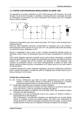 Circuitos electrónicos


1.3. FONTES COM INTEGRADOS REGULADORES DA SÉRIE 78XX

Os reguladores de tensão integrados da série 78XX possuem três terminais, são muito
robustos, de muito fácil montagem e simplificam consideravelmente a realização de fontes
de alimentação convencionais. Um único componente (IC) substitui toda uma montagem
mais ou menos complexa.


                                                E        S               +        78XX

                                                     M


                                               Vi                            Vo




                                                                         -
Fabricam-se reguladores para vários valores de tensão; “XX” indica o valor de tensão que o
integrado fornece.
Para que estes integrados funcionem correctamente é necessário que à sua entrada a
tensão seja pelo menos superior em 3V ao valor “XX”, não podendo essa tensão de entrada,
na maioria dos casos, ultrapassar os 35V.
Devido à simplicidade e baixo custo, é esta a solução normalmente utilizada quando se
pretendem realizar fontes de alimentação fixas que forneçam intensidades de corrente até
1A.
Como estes integrados possuem protecção contra curto-circuitos, sobrecargas e limitação
interna da temperatura, caso se deseje uma alimentação que forneça correntes próximas da
máxima (1A), o regulador terá de ser montado num dissipador de calor adequado, caso
contrário, as protecções actuam e ele reduz automaticamente a tensão de saída. Esta
tensão mantém-se baixa enquanto a temperatura no IC estiver acima do seu valor máximo
de funcionamento.
A potência dissipada (PD) pelos integrados reguladores calcula-se multiplicando a diferença
entre a tensão de entrada e a tensão de saída do integrado pela corrente máxima que a
fonte vai fornecer, PD=(Vi-Vo)xIo.


Função dos componentes
D1...D4 - Díodos rectificadores que terão de possuir características que lhes permitam
            suportar a máxima tensão inversa do secundário do transformador, a máxima
            corrente fornecida pela fonte e a corrente de pico no momento da ligação.
C1 - Condensador electrolítico que se destina a realizar a filtragem.
      Como regra prática podemos considerar por cada Ampère de corrente de saída, para
      fontes não criticas, o valor da capacidade de filtragem de 2200μF.
C2 - Condensador de plástico ou cerâmica, com valor típico 100nF, que se destina a realizar
      a filtragem das altas frequências.
C3 - Condensador com valor compreendido entre 0,1μF e alguns μF. Destina a realizar o
      desacoplamento de alta frequência.
      Este condensador é normalmente necessário nas alimentações de circuitos digitais
      devido às variações bruscas dos estados lógicos. Ele serve como reservatório de
      energia quando da mudança de estados (variações brusca da carga), ou seja, fornece
      energia durante o tempo que o IC regulador de tensão se adapta à nova situação.


António Francisco                                                                        10
 