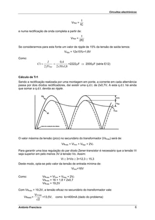 Circuitos electrónicos


                                                        I
                                              VRpp =
                                                       fC

e numa rectificação de onda completa a partir de:
                                                        I
                                              VRpp =
                                                       2fC

Se considerarmos para esta fonte um valor de ripple de 15% da tensão de saída temos:
                                        VRpp = 12x15%=1,8V

Como:
                           I       0,4
                C1 =           =           =2222μF ⇒ 2000μF (série E12)
                        2 fVRpp 2 x50 x1,8


Cálculo de Tr1
Sendo a rectificação realizada por uma montagem em ponte, a corrente em cada alternância
passa por dois díodos rectificadores, daí existir uma q.d.t. de 2x0,7V. A esta q.d.t. há ainda
que somar a q.d.t. devida ao ripple.




O valor máxima da tensão (pico) no secundário do transformador (Vsmáx) será de:
                                      Vsmáx = Vimin + VRpp + 2VF

Para garantir uma boa regulação do par díodo Zener-transístor é necessário que a tensão Vi
seja superior em pelo menos 3V à tensão Vo. Assim:
                                      Vi ≥ 3+Vo ≥ 3+12,3 ≥ 15,3
Deste modo, opta-se pelo valor da tensão de entrada mínima de:
                                              Vimin=16V

Como:                  Vsmáx = Vimin + VRpp + 2VF
                       Vsmáx = 16 + 1,8 + 2x0,7
                       Vsmáx = 19,2V

Com Vsmáx = 19,2V, a tensão eficaz no secundário do transformador vale:
              VS max
    VsRMS =            =13,5V,   como Io=400mA (dado do problema)
                 2

António Francisco                                                                           6
 