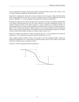 Problemas resueltos de diodos

Una vez establecidos los rangos, sabemos que cuando el voltaje de entrada es mayor a 10V o menor a -10V
el voltaje de entrada al ampliﬁcador quedará limitado a cierto valor.
Analizando la segunda parte del circuito se tiene que dentro de cierto rango de voltaje de entrada ambos
diodos estarán apagados de modo que el circuito se comporta como un simple ampliﬁcador inversor de
ganancia -20K/10K = -2, lo cual corresponde a la pendiente de la función de transferencia.
Para hallar los rangos del caso anterior, hay que tomar en cuenta que el voltaje en la entrada del ampliﬁcador
es 0V porque el terminal positivo de éste está a tierra. Dado que se trata de un ampliﬁcador inversor, si el
voltaje de entrada es positivo, el de salida es negativo y viceversa. Entonces si el voltaje de entrada es lo
suﬁcientemente positivo, el diodo a mano izquierda se encenderá cuando el voltaje en su cátodo sea menor o
igual a -0,7V, lo cual sucede cuando el voltaje de salida es -1,4V, ya que por tratarse de dos resistencias de
10K, el voltaje se divide en partes iguales. Si el voltaje de entrada es lo suﬁcientemente negativo se encenderá
el diodo a mano derecha cuando el voltaje en la salida sea mayor o igual a 1,4 V.
Entonces ya sabemos que mientras el voltaje de salida esté entre 1,4 y -1,4, la pendiente de la función de
trasferencia es -2.Lo cual equivale al rango de voltaje de entrada entre -0,7 y 0,7.
Ahora, cuando el voltaje de salida es mayor a 1,4V o menor a -1,4V hay un diodo encendido y entonces la
ganancia del ampliﬁcador es de -1 hasta cuando el voltaje de entrada es mayor a 10V o menor a -10V, cuando
el limitar de voltaje hace que se mantenga constante.
Entonces se obtiene la siguiente función de transferencia:
Vo

-1
1.4
-2

-10

-0.7

10

0.7

-1.4
-1

11

Vi

 