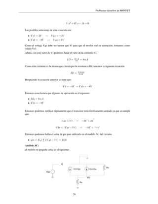 Problemas resueltos de MOSFET

V s2 + 6V s − 16 = 0
Las posibles soluciones de esta ecuación son:
• V s1 = 2V

• V s2 = −8V

→

→

V gs = −2V

V gs = 8V

Como el voltaje Vgs debe ser menor que Vt para que el mosfet esté en saturación, tomamos como
válido Vs1.
Ahora, con este valor de Vs podemos halar el valor de la corriente ID.
ID =

10−2
1K

= 8mA

Como esta corriente es la misma que circula por la resistencia Rd, tenemos la siguiente ecuación:
ID =

V d+10
0,5K

Despejando la ecuación anterior se tiene que:
V d = −6V → V ds = −8V
Entonces concluimos que el punto de operación es el siguiente:
• Idq = 8mA

• V ds = −8V

Entonces podemos veriﬁcar rápidamente que el transistor está efectivamente saturado ya que se cumple
que:
V gs < V t

→

V ds < (V gs − V t)

−2V < 2V
→

−8V < −4V

Entonces podemos hallar el valor de gm para utilizarlo en el modelo AC del circuito.
• gm = K n ( w )(V gs − V t) = 4m℧
l
Análisis AC:
el modelo en pequeña señal es el siguiente:

G
GmVgs

GmVbs

Vin
Vo
Rs

26

Ro

 
