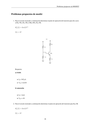 Problemas propuestos de MOSFET

Problemas propuestos de mosfet
1. Para el circuito mostrado a continuación determinar el punto de operación del transistor para dos casos:
a) Rd =7K y Rs =3K y b)Rd =4K y Rs =3K.
′
Kn ( w ) = 2mA/V 2
l

|Vt | = 1V

10V

Rd
1M

M1
1M
Rs

Respuesta:
a) triodo

• Id = 947µA
• Vd s = 0,52V
b) saturación

• Id = 1mA
• Vd s = 4V
2. Para el circuito mostrado a continuación determinar el punto de operación del transistor para Rd =3K
′
Kn ( w ) = 2mA/V 2
l

|Vt | = 1V
28

 