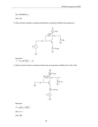 Problemas propuestos de BJT

Zin = Rb3//Rb2//rπ2
Zout = Rc
3. Para el circuito mostrado a continuación determinar la expresión simbólica de la ganancia A

1mA
100K

10K

Vi

+
175 ohm

-

Respuesta:
A=

gmrπ10K
10
9 ( 175β−175−rπ

−

1
10 )

4. Para el circuito mostrado a continuación determinar las expresiones simbólicas de A, Zin y Zout

0,5mA
Rb=100K
Vo
Rl=1K

Rs=50 ohm

Vi

Respuesta:
A=

gmRl
Rb
(Rb+Rl) ( 1+Rsgm )

Zin = gm−1
Zout = Rb

40

+
-

 
