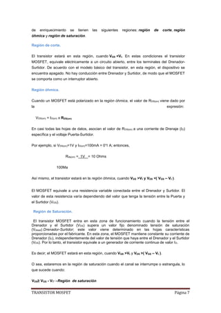TRANSISTOR MOSFET Página 7
de enriquecimiento se tienen las siguientes regiones: región de corte, región
óhmica y región de saturación.
Región de corte.
El transistor estará en esta región, cuando VGS <Vt. En estas condiciones el transistor
MOSFET, equivale eléctricamente a un circuito abierto, entre los terminales del Drenador-
Surtidor. De acuerdo con el modelo básico del transistor, en esta región, el dispositivo se
encuentra apagado. No hay conducción entre Drenador y Surtidor, de modo que el MOSFET
se comporta como un interruptor abierto.
Región óhmica.
Cuando un MOSFET está polarizado en la región óhmica, el valor de RDS(on) viene dado por
la expresión:
VDS(on) = ID(on) x RDS(on)
En casi todas las hojas de datos, asocian el valor de RDS(on) a una corriente de Drenaje (ID)
específica y el voltaje Puerta-Surtidor.
Por ejemplo, si VDS(on)=1V y ID(on)=100mA = 0'1 A; entonces,
Rds(on) = 1V = 10 Ohms
100Ma
Así mismo, el transistor estará en la región óhmica, cuando VGS >Vt y VDS <( VGS – Vt ).
El MOSFET equivale a una resistencia variable conectada entre el Drenador y Surtidor. El
valor de esta resistencia varía dependiendo del valor que tenga la tensión entre la Puerta y
el Surtidor (VGS).
Región de Saturación.
El transistor MOSFET entra en esta zona de funcionamiento cuando la tensión entre el
Drenador y el Surtidor (VDS) supera un valor fijo denominado tensión de saturación
(Vdssat) Drenador-Surtidor; este valor viene determinado en las hojas características
proporcionadas por el fabricante. En esta zona, el MOSFET mantiene constante su corriente de
Drenador (ID), independientemente del valor de tensión que haya entre el Drenador y el Surtidor
(VDS). Por lo tanto, el transistor equivale a un generador de corriente continua de valor ID.
Es decir; el MOSFET estará en esta región, cuando VGS >Vt y VDS >( VGS – Vt ).
O sea, estaremos en la región de saturación cuando el canal se interrumpe o estrangula, lo
que sucede cuando:
VDS≥ VGS - VT→Región de saturación
 