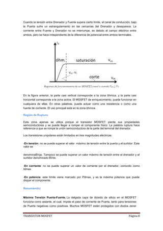 TRANSISTOR MOSFET Página 8
Cuando la tensión entre Drenador y Fuente supera cierto límite, el canal de conducción, bajo
la Puerta sufre un estrangulamiento en las cercanías del Drenador y desaparece. La
corriente entre Fuente y Drenador no se interrumpe, es debido al campo eléctrico entre
ambos, pero se hace independiente de la diferencia de potencial entre ambos terminales.
En la figura anterior, la parte casi vertical corresponde a la zona óhmica, y la parte casi
horizontal corresponde a la zona activa. El MOSFET de enriquecimiento, puede funcionar en
cualquiera de ellas. En otras palabras, puede actuar como una resistencia o como una
fuente de corriente. El uso principal está en la zona óhmica.
Región de Ruptura.
Esta zona apenas se utiliza porque el transistor MOSFET pierde sus propiedades
semiconductoras y se puede llegar a romper el componente físico. La palabra ruptura hace
referencia a que se rompe la unión semiconductora de la parte del terminal del drenador.
Los transistores unipolares están limitados en tres magnitudes eléctricas:
-En tensión: no se puede superar el valor máximo de tensión entre la puerta y el surtidor. Este
valor se
denominaBVgs. Tampoco se puede superar un valor máximo de tensión entre el drenador y el
surtidor denominado BVds.
-En corriente: no se puede superar un valor de corriente por el drenador, conocido como
Idmax.
-En potencia: este límite viene marcado por Pdmax, y es la máxima potencia que puede
disipar el componente.
Resumiendo:
Máxima Tensión Puerta-Fuente. La delgada capa de dióxido de silicio en el MOSFET
funciona como aislante, el cual, impide el paso de corriente de Puerta, tanto para tensiones
de Puerta negativas como positivas. Muchos MOSFET están protegidos con diodos zener
 