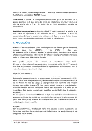 TRANSISTOR MOSFET Página 9
internos, en paralelo con la Puerta y la Fuente. La tensión del zener, es menor que la tensión
Puerta-Fuente que soporta el MOSFET VGS(Max).
Zona Óhmica. El MOSFET es un dispositivo de conmutación, por lo que evitaremos, en lo
posible, polarizarlo en la zona activa. La tensión de entrada típica tomará un valor bajo o
alto. La tensión baja es 0 V, y la tensión alta es VGS(on), especificado en hojas de
características.
Drenador-Fuente en resistencia. Cuando un MOSFET de enriquecimiento se polariza en la
zona activa, es equivalente a una resistencia de RDS(on), especificada en hojas de
características. En la curva característica existe un punto Qtest en la zona óhmica. En este
punto, ID(on) y VDS(on) están determinados, con los cuales se calcula RDS(on).
5.-APLICACIÓN:
El MOSFET es frecuentemente usado como amplificador de potencia ya que ofrecen dos
ventajas sobre los MESFET’s y los JFET’s y ellas son:
En la región activa de un MOSFET en modo de enriquecimiento, la capacitancia de entrada
y la trasconductancia es casi independiente del voltaje de la compuerta y la capacitancia de
salida es independiente del voltaje del drenador.
Este puede proveer una potencia de amplificación muy lineal.
El rango de voltaje activo de la compuerta puede ser mayor porque los MOSFET’s de canal
n en modo de vaciamiento pueden operar desde la región de modo de vaciamiento (-Vg) a la
región de modo de enriquecimiento (+Vg).
Capacitancia en el MOSFET
Dos capacitancias son importantes en un conmutador de encendido-apagado con MOSFET.
Éstas son Cgs entre Gate y la fuente y Cgd entre Gate y drenaje. Cada valor de capacitancia
es una función no lineal del voltaje. El valor para Cgs tiene solamente una variación
pequeña, pero en Cgd, cuando uDG haya pasado a través de cero, es muy significativa.
Cualquier desprecio de estas variaciones crea un error substancial en la carga que es
requerida en Gate que es necesaria para estabilizar una condición dada de operación.
Encendido
En la mayoría de los circuitos con MOSFET, el objetivo es encenderlo tan rápido como sea
posible para minimizar las pérdidas por conmutación. Para lograrlo, el circuito manejador del
gatillo debe ser capaz de alimentar la suficiente corriente para incrementar rápidamente el
voltaje de gatillo al valor requerido.
Apagado
Para apagar el MOSFET, el voltaje gate-fuente debe reducirse en acción inversa como fue
hecho para encenderlo. La secuencia particular de la corriente y el voltaje depende de los
arreglos del circuito externo.
 