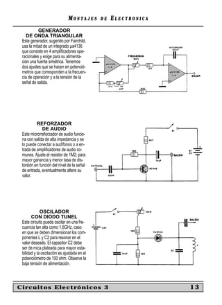 MONTAJES       DE   ELECTRONICA
           GENERADOR
    DE ONDA TRIANGULAR
 Este generador, sugerido por Fairchild,
 usa la mitad de un integrado µa4136
 que consiste en 4 ampliﬁcadores ope-
 racionales y exige para su alimenta-
 ción una fuente simétrica. Tenemos
 dos ajustes que se hacen en potenció-
 metros que corresponden a la frecuen-
 cia de operación y a la tensión de la
 señal de salida.




          REFORZADOR
              DE AUDIO
 Este microrreforzador de audio funcio-
 na con salida de alta impedancia y se
 lo puede conectar a audífonos o a en-
 trada de ampliﬁcadores de audio co-
 munes. Ajuste el resistor de 1M2; para
 mayor ganancia y menor tasa de dis-
 torsión en función del nivel de la señal
 de entrada, eventualmente altere su
 valor.




             OSCILADOR
       CON DIODO TUNEL
 Este circuito puede oscilar en una fre-
 cuencia tan alta como 1,6GHz, caso
 en que se deben dimensionar los com-
 ponentes L y C2 para resonar en el
 valor deseado. El capacitor C2 debe
 ser de mica plateada para mayor esta-
 bilidad y la oscilación es ajustada en el
 potenciómetro de 100 ohm. Observe la
 baja tensión de alimentación.



Circuitos Electrónicos 3                                        13
 