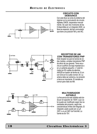 MONTAJES   DE   ELECTRONICA
                                    CIRCUITO CON
                                      DEBOUNCE
                           Con esta llave se evita el problema del
                           régimen en la conmutación de circuito
                           digitales CMOS, disparados manual-
                           mente. Se usan dos inversores de los
                           6 disponibles en un integrado 4049. La
                           llave es especial, del tipo conmutador
                           que tiene una posición NA y otro NC.




                                  RECEPTOR DE AM
                           CON TRANSISTORES PNP
                           Este receptor es para la banda de on-
                           das medias y emplea transistores PNP
                           de silicio de uso general. Tiene escu-
                           cha en audífono de baja impedancia o
                           en un parlante pequeño. L1 está for-
                           mada por 80 vueltas de alambre
                           AWG28 en bastón de ferrite de 10 cm
                           con toma en la vuelta número 30. La
                           antena debe ser extrema y la conexión
                           a tierra es importante. El variable es
                           común para radio de AM.




                                  MULTIVIBRADOR
                                        ASTABLE
                           La frecuencia de este astable está da-
                           da por el capacitor de 100nF, cuyo va-
                           lor puede ser modiﬁcado según las ne-
                           cesidades del proyecto, según las
                           características límites del integrado. El
                           integrado usado puede ser un µA
                           3301 o un µA 3401 de Fairchild. La
                           fuente es de 15V.




18                   Circuitos Electrónicos 3
 