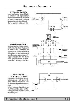 MONTAJES      DE   ELECTRONICA
                FILTRO
      DIVISOR DE AGUDOS
 Este divisor funciona con ampliﬁcado-
 res de hasta 10 watt. El potenciómetro
 obligatoriamente debe ser de alambre.
 El capacitor puede ser del tipo despo-
 larizado o bien dos electrolíticos de
 10µF en oposición, ambos para 25V.




      CONTADOR DIGITAL
 Se pueden asociar diversos módulos
 para formar un contador TTL para lími-
 tes como 99 ó 999. Cada módulo tiene
 un consumo de corriente del orden de
 380mA (todos los segmentos encendi-
 dos) y los resistores en serie con el
 display son de 270 ohm. Para obtener
 el cero apagado (cero a la izquierda)
 basta poner a tierra el pin 5 del 7447.




            DEBOUNCER
     DE ALTA VELOCIDAD
 Este circuito evita el repique de con-
 tactos mecánicos y se lo recomienda
 para la conmutación manual de circui-
 tos de interfaces para microcomputa-
 dores.
 De los 6 inversores disponibles en un
 74LS04 se usan dos, lo que signiﬁca
 que hay posibilidad de montar 3 unida-
 des por integrado.


Circuitos Electrónicos 3                                      23
 