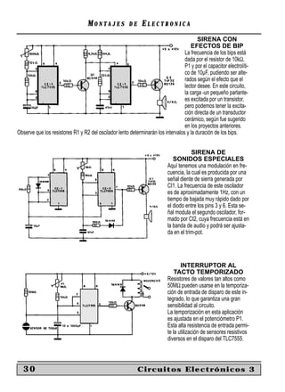 MONTAJES             DE    ELECTRONICA
                                                                                         SIRENA CON
                                                                                     EFECTOS DE BIP
                                                                                  La frecuencia de los bips está
                                                                                  dada por el resistor de 10kΩ,
                                                                                  P1 y por el capacitor electrolíti-
                                                                                  co de 10µF, pudiendo ser alte-
                                                                                  rados según el efecto que el
                                                                                  lector desee. En este circuito,
                                                                                  la carga -un pequeño parlante-
                                                                                  es excitada por un transistor,
                                                                                  pero podemos tener la excita-
                                                                                  ción directa de un transductor
                                                                                  cerámico, según fue sugerido
                                                                                  en los proyectos anteriores.
Observe que los resistores R1 y R2 del oscilador lento determinarán los intervalos y la duración de los bips.


                                                                                       SIRENA DE
                                                                              SONIDOS ESPECIALES
                                                                           Aquí tenemos una modulación en fre-
                                                                           cuencia, la cual es producida por una
                                                                           señal diente de sierra generada por
                                                                           CI1. La frecuencia de este oscilador
                                                                           es de aproximadamente 1Hz, con un
                                                                           tiempo de bajada muy rápido dado por
                                                                           el diodo entre los pins 3 y 6. Esta se-
                                                                           ñal modula el segundo oscilador, for-
                                                                           mado por CI2, cuya frecuencia está en
                                                                           la banda de audio y podrá ser ajusta-
                                                                           da en el trim-pot.




                                                                                  INTERRUPTOR AL
                                                                               TACTO TEMPORIZADO
                                                                           Resistores de valores tan altos como
                                                                           50MΩ pueden usarse en la temporiza-
                                                                           ción de entrada de disparo de este in-
                                                                           tegrado, lo que garantiza una gran
                                                                           sensibilidad al circuito.
                                                                           La temporización en esta aplicación
                                                                           es ajustada en el potenciómetro P1.
                                                                           Esta alta resistencia de entrada permi-
                                                                           te la utilización de sensores resistivos
                                                                           diversos en el disparo del TLC7555.



   30                                                        Circuitos Electrónicos 3
 