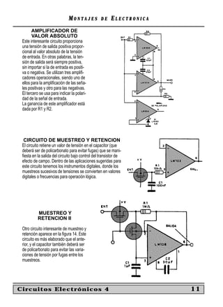 MONTAJES            DE    ELECTRONICA
       AMPLIFICADOR DE
       VALOR ABSOLUTO
 Este interesante circuito proporciona
 una tensión de salida positiva propor-
 cional al valor absoluto de la tensión
 de entrada. En otras palabras, la ten-
 sión de salida será siempre positiva,
 sin importar si la de entrada es positi-
 va o negativa. Se utilizan tres ampliﬁ-
 cadores operacionales, siendo uno de
 ellos para la ampliﬁcación de las seña-
 les positivas y otro para las negativas.
 El tercero se usa para indicar la polari-
 dad de la señal de entrada.
 La ganancia de este ampliﬁcador está
 dada por R1 y R2.




  CIRCUITO DE MUESTREO Y RETENCION
 El circuito retiene un valor de tensión en el capacitor (que
 deberá ser de policarbonato para evitar fugas) que se mani-
 ﬁesta en la salida del circuito bajo control del transistor de
 efecto de campo. Dentro de las aplicaciones sugeridas para
 este circuito tenemos los instrumentos digitales, donde los
 muestreos sucesivos de tensiones se convierten en valores
 digitales o frecuencias para operación lógica.




          MUESTREO Y
          RETENCION II

 Otro circuito interesante de muestreo y
 retención aparece en la ﬁgura 14. Este
 circuito es más elaborado que el ante-
 rior, y el capacitor también deberá ser
 de policarbonato para evitar las varia-
 ciones de tensión por fugas entre los
 muestreos.




Circuitos Electrónicos 4                                              11
 