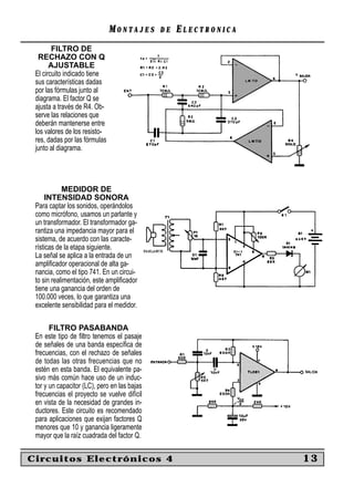 MONTAJES       DE   ELECTRONICA
        FILTRO DE
  RECHAZO CON Q
       AJUSTABLE
 El circuito indicado tiene
 sus características dadas
 por las fórmulas junto al
 diagrama. El factor Q se
 ajusta a través de R4. Ob-
 serve las relaciones que
 deberán mantenerse entre
 los valores de los resisto-
 res, dadas por las fórmulas
 junto al diagrama.




            MEDIDOR DE
     INTENSIDAD SONORA
 Para captar los sonidos, operándolos
 como micrófono, usamos un parlante y
 un transformador. El transformador ga-
 rantiza una impedancia mayor para el
 sistema, de acuerdo con las caracte-
 rísticas de la etapa siguiente.
 La señal se aplica a la entrada de un
 ampliﬁcador operacional de alta ga-
 nancia, como el tipo 741. En un circui-
 to sin realimentación, este ampliﬁcador
 tiene una ganancia del orden de
 100.000 veces, lo que garantiza una
 excelente sensibilidad para el medidor.

       FILTRO PASABANDA
 En este tipo de ﬁltro tenemos el pasaje
 de señales de una banda especíﬁca de
 frecuencias, con el rechazo de señales
 de todas las otras frecuencias que no
 estén en esta banda. El equivalente pa-
 sivo más común hace uso de un induc-
 tor y un capacitor (LC), pero en las bajas
 frecuencias el proyecto se vuelve difícil
 en vista de la necesidad de grandes in-
 ductores. Este circuito es recomendado
 para aplicaciones que exijan factores Q
 menores que 10 y ganancia ligeramente
 mayor que la raíz cuadrada del factor Q.


Circuitos Electrónicos 4                                         13
 