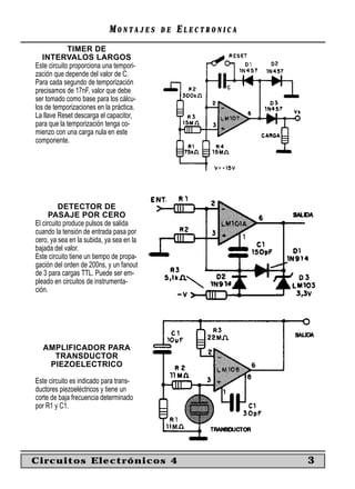 MONTAJES      DE   ELECTRONICA
             TIMER DE
   INTERVALOS LARGOS
Este circuito proporciona una tempori-
zación que depende del valor de C.
Para cada segundo de temporización
precisamos de 17nF, valor que debe
ser tomado como base para los cálcu-
los de temporizaciones en la práctica.
La llave Reset descarga el capacitor,
para que la temporización tenga co-
mienzo con una carga nula en este
componente.




          DETECTOR DE
      PASAJE POR CERO
El circuito produce pulsos de salida
cuando la tensión de entrada pasa por
cero, ya sea en la subida, ya sea en la
bajada del valor.
Este circuito tiene un tiempo de propa-
gación del orden de 200ns, y un fanout
de 3 para cargas TTL. Puede ser em-
pleado en circuitos de instrumenta-
ción.




  AMPLIFICADOR PARA
    TRANSDUCTOR
   PIEZOELECTRICO

Este circuito es indicado para trans-
ductores piezoeléctricos y tiene un
corte de baja frecuencia determinado
por R1 y C1.




Circuitos Electrónicos 4                                     3
 