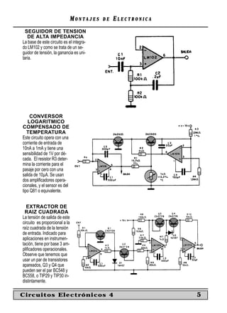 MONTAJES   DE   ELECTRONICA
  SEGUIDOR DE TENSION
   DE ALTA IMPEDANCIA
La base de este circuito es el integra-
do LM102 y como se trata de un se-
guidor de tensión, la ganancia es uni-
taria.




     CONVERSOR
   LOGARITMICO
COMPENSADO DE
   TEMPERATURA
Este circuito opera con una
corriente de entrada de
10nA a 1mA y tiene una
sensibilidad de 1V por dé-
cada. El resistor R3 deter-
mina la corriente para el
pasaje por cero con una
salida de 10µA. Se usan
dos ampliﬁcadores opera-
cionales, y el sensor es del
tipo Q81 o equivalente.


   EXTRACTOR DE
 RAIZ CUADRADA
La tensión de salida de este
circuito es proporcional a la
raíz cuadrada de la tensión
de entrada. Indicado para
aplicaciones en instrumen-
tación, tiene por base 3 am-
pliﬁcadores operacionales.
Observe que tenemos que
usar un par de transistores
apareados, Q3 y Q4 que
pueden ser el par BC548 y
BC558, o TIP29 y TIP30 in-
distintamente.

Circuitos Electrónicos 4                                      5
 