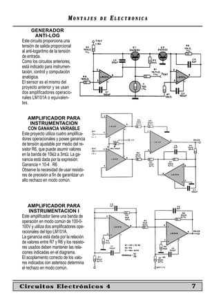 MONTAJES      DE   ELECTRONICA
      GENERADOR
          ANTI-LOG
Este circuito proporciona una
tensión de salida proporcional
al anti-logaritmo de la tensión
de entrada.
Como los circuitos anteriores,
está indicado para instrumen-
tación, control y computación
analógica.
El sensor es el mismo del
proyecto anterior y se usan
dos amplificadores operacio-
nales LM101A o equivalen-
tes.


    AMPLIFICADOR PARA
      INSTRUMENTACION
    CON GANANCIA VARIABLE
Este proyecto utiliza cuatro ampliﬁca-
dores operacionales y posee ganancia
de tensión ajustable por medio del re-
sistor R6, que puede asumir valores
en la banda de 10kΩ a 3mΩ. La ga-
nancia está dada por la expresión:
Ganancia = 10-4 . R6
Observe la necesidad de usar resisto-
res de precisión a ﬁn de garantizar un
alto rechazo en modo común.




    AMPLIFICADOR PARA
     INSTRUMENTACION I
Este ampliﬁcador tiene una banda de
operación en modo común de 100-0-
100V y utiliza dos ampliﬁcadores ope-
racionales del tipo LM101A.
La ganancia está dada por la relación
de valores entre R7 y R6 y los resisto-
res usados deben mantener las rela-
ciones indicadas en el diagrama.
El acoplamiento correcto de los valo-
res indicados con asterisco determina
el rechazo en modo común.


Circuitos Electrónicos 4                                     7
 