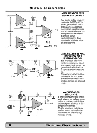 MONTAJES   DE   ELECTRONICA
                              AMPLIFICADOR PARA
                              INSTRUMENTACION II

                              Este circuito también opera con
                              una tensión de 100-0-100V de
                              entrada, pero tiene por base 3
                              ampliﬁcadores operacionales.
                              Los resistores marcados con as-
                              teriscos deben acoplarse de mo-
                              do de garantizar un buen recha-
                              zo en modo común.
                              Los demás resistores deben
                              mantener las relaciones indica-
                              das en el diagrama.




                               AMPLIFICADOR DE ALTA
                                   IMPEDANCIA PARA
                                  INSTRUMENTACION
                              Este ampliﬁcador para instru-
                              mentación presenta una elevadí-
                              sima impedancia de entrada y su
                              ganancia está determinada por
                              la expresión en el mismo diagra-
                              ma.
                              Observe la necesidad de utilizar
                              resistores de precisión para el
                              correcto acoplamiento de carac-
                              terísticas entre las dos ramas del
                              circuito.



                                  AMPLIFICADOR
                                    EN PUENTE I
                          El ampliﬁcador que muestra la ﬁgura
                          puede utilizarse con cualquier sensor
                          resistivo con resistencia de 1kΩ y se
                          caracteriza por la existencia de una
                          compensación de ruido.
                          R5 debe ser variable, pudiendo ser
                          ayudado para un mejor rechazo en
                          modo común. R8 determina la ga-
                          nancia del circuito.



8               Circuitos Electrónicos 4
 