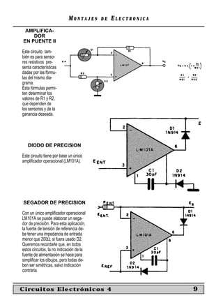 MONTAJES      DE   ELECTRONICA
 AMPLIFICA-
    DOR
EN PUENTE II

Este circuito tam-
bién es para senso-
res resistivos pre-
senta características
dadas por las fórmu-
las del mismo dia-
grama.
Esta fórmulas permi-
ten determinar los
valores de R1 y R2,
que dependen de
los sensores y de la
ganancia deseada.




   DIODO DE PRECISION

Este circuito tiene por base un único
ampliﬁcador operacional (LM101A).




SEGADOR DE PRECISION

Con un único ampliﬁcador operacional
LM101A se puede elaborar un sega-
dor de precisión. Para esta aplicación,
la fuente de tensión de referencia de-
be tener una impedancia de entrada
menor que 200Ω, si fuera usado D2.
Queremos recordarle que, en todos
estos circuitos, la no indicación de la
fuente de alimentación se hace para
simpliﬁcar los dibujos, pero todas de-
ben ser simétricas, salvo indicación
contraria.


Circuitos Electrónicos 4                                     9
 