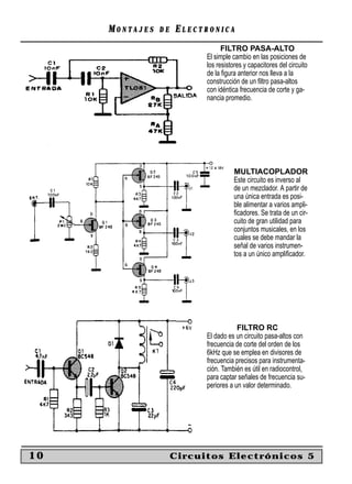 MONTAJES   DE   ELECTRONICA
                                 FILTRO PASA-ALTO
                           El simple cambio en las posiciones de
                           los resistores y capacitores del circuito
                           de la ﬁgura anterior nos lleva a la
                           construcción de un ﬁltro pasa-altos
                           con idéntica frecuencia de corte y ga-
                           nancia promedio.




                                      MULTIACOPLADOR
                                      Este circuito es inverso al
                                      de un mezclador. A partir de
                                      una única entrada es posi-
                                      ble alimentar a varios ampli-
                                      ﬁcadores. Se trata de un cir-
                                      cuito de gran utilidad para
                                      conjuntos musicales, en los
                                      cuales se debe mandar la
                                      señal de varios instrumen-
                                      tos a un único ampliﬁcador.




                                       FILTRO RC
                           El dado es un circuito pasa-altos con
                           frecuencia de corte del orden de los
                           6kHz que se emplea en divisores de
                           frecuencia precisos para instrumenta-
                           ción. También es útil en radiocontrol,
                           para captar señales de frecuencia su-
                           periores a un valor determinado.




10                   Circuitos Electrónicos 5
 