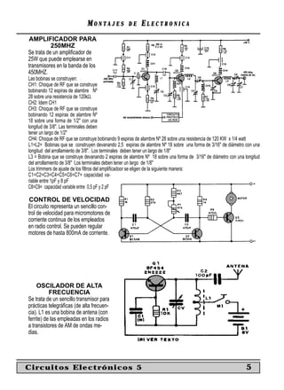 MONTAJES             DE     ELECTRONICA
AMPLIFICADOR PARA
           250MHZ
Se trata de un ampliﬁcador de
25W que puede emplearse en
transmisores en la banda de los
450MHZ.
Las bobinas se construyen:
CH1: Choque de RF que se construye
bobinando 12 espiras de alambre Nº
28 sobre una resistencia de 120kΩ.
CH2: Idem CH1
CH3: Choque de RF que se construye
bobinando 12 espiras de alambre Nº
18 sobre una forma de 1/2" con una
longitud de 3/8". Las terminales deben
tener un largo de 1/2"
CH4: Choque de RF que se construye bobinando 9 espiras de alambre Nº 28 sobre una resistencia de 120 KW x 1/4 watt
L1=L2= Bobinas que se construyen devanando 2,5 espiras de alambre Nº 18 sobre una forma de 3/16" de diámetro con una
longitud del arrollamiento de 3/8". Los terminales deben tener un largo de 1/8"
L3 = Bobina que se construye devanando 2 espiras de alambre Nº 18 sobre una forma de 3/16" de diámetro con una longitud
del arrollamiento de 3/8" Los terminales deben tener un largo de 1/8"
Los trimmers de ajuste de los ﬁltros del ampliﬁcadoor se eligen de la siguiente manera:
C1=C2=C3=C4=C5=C6=C7= capacidad va-
riable entre 1pF y 8 pF
C8=C9= capacidad variable entre 0,5 pF y 2 pF

 CONTROL DE VELOCIDAD
El circuito representa un sencillo con-
trol de velocidad para micromotores de
corriente continua de los empleados
en radio control. Se pueden regular
motores de hasta 800mA de corriente.




     OSCILADOR DE ALTA
           FRECUENCIA
Se trata de un sencillo transmisor para
prácticas telegráﬁcas (de alta frecuen-
cia). L1 es una bobina de antena (con
ferrite) de las empleadas en los radios
a transistores de AM de ondas me-
dias.




Circuitos Electrónicos 5                                                                                        5
 