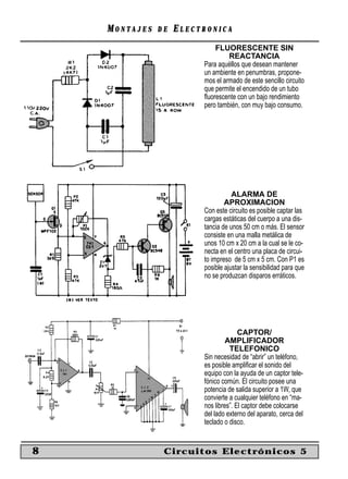 MONTAJES   DE   ELECTRONICA
                             FLUORESCENTE SIN
                                  REACTANCIA
                         Para aquéllos que desean mantener
                         un ambiente en penumbras, propone-
                         mos el armado de este sencillo circuito
                         que permite el encendido de un tubo
                         ﬂuorescente con un bajo rendimiento
                         pero también, con muy bajo consumo.




                                    ALARMA DE
                                 APROXIMACION
                         Con este circuito es posible captar las
                         cargas estáticas del cuerpo a una dis-
                         tancia de unos 50 cm o más. El sensor
                         consiste en una malla metálica de
                         unos 10 cm x 20 cm a la cual se le co-
                         necta en el centro una placa de circui-
                         to impreso de 5 cm x 5 cm. Con P1 es
                         posible ajustar la sensibilidad para que
                         no se produzcan disparos erráticos.




                                       CAPTOR/
                                  AMPLIFICADOR
                                   TELEFONICO
                         Sin necesidad de “abrir” un teléfono,
                         es posible ampliﬁcar el sonido del
                         equipo con la ayuda de un captor tele-
                         fónico común. El circuito posee una
                         potencia de salida superior a 1W, que
                         convierte a cualquier teléfono en “ma-
                         nos libres”. El captor debe colocarse
                         del lado externo del aparato, cerca del
                         teclado o disco.


8               Circuitos Electrónicos 5
 