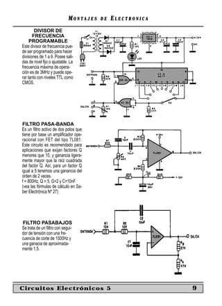MONTAJES   DE   ELECTRONICA
        DIVISOR DE
       FRECUENCIA
     PROGRAMABLE
Este divisor de frecuencia pue-
de ser programado para hacer
divisiones de 1 a 9. Posee sali-
das de nivel ﬁjo o ajustable. La
frecuencia máxima de opera-
ción es de 3MHz y puede ope-
rar tanto con niveles TTL como
CMOS.




FILTRO PASA-BANDA
Es un ﬁltro activo de dos polos que
tiene por base un ampliﬁcador ope-
racional con FET del tipo TL081.
Este circuito es recomendado para
aplicaciones que exijan factores Q
menores que 10, y ganancia ligera-
mente mayor que la raíz cuadrada
del factor Q. Así, para un factor Q
igual a 5 tenemos una ganancia del
orden de 2 veces.
f = 800Hz, Q = 5, G=2 y C=10nF
(vea las fórmulas de cálculo en Sa-
ber Electrónica Nº 27)




FILTRO PASABAJOS
Se trata de un ﬁltro con segui-
dor de tensión con una fre-
cuencia de corte de 1500Hz y
una ganacia de aproximada-
mente 1,5.




Circuitos Electrónicos 5                                  9
 