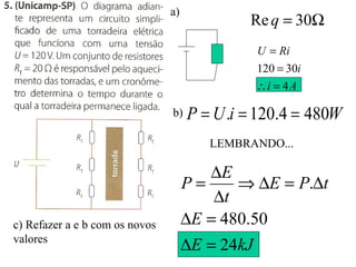 a)
Ω= 30Req
Ai
i
RiU
4
30120
=∴
=
=
b) WiUP 4804.120. ===
LEMBRANDO...
kJE
E
tPE
t
E
P
24
50.480
.
=∆
=∆
∆=∆⇒
∆
∆
=
c) Refazer a e b com os novos
valores
 