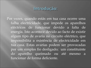 Por vezes, quando estás em tua casa ocorre uma falha electricidade, que impede os aparelhos eléctricos de funcionar devido a falta de energia. Isto acontece devido ao facto de existir algum tipo de avaria no circuito eléctrico, que impossibilita a existência de electricidade em tua casa. Estas avarias podem ser provocadas por um simples fio desligado;  um constituinte do aparelho queimado ou até mesmo a funcionar de forma deficiente.  