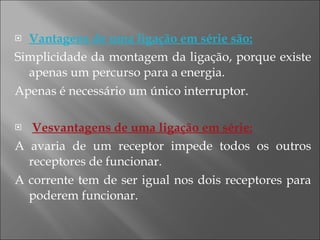 Vantagens de uma ligação em série são: Simplicidade da montagem da ligação, porque existe apenas um percurso para a energia. Apenas é necessário um único interruptor. Vesvantagens de uma ligação em série: A avaria de um receptor impede todos os outros receptores de funcionar. A corrente tem de ser igual nos dois receptores para poderem funcionar. 