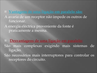 Vantagens de uma ligação em paralelo são: A avaria de um receptor não impede os outros de funcionar. A energia eléctrica proveniente da fonte é praticamente a mesma. Desvantagens de uma ligação em paralelo: São mais complexas exigindo mais sistemas de ligação. São necessários mais interruptores para controlar os receptores do circuito. 