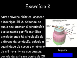 Exercício 2 Num chuveiro elétrico, aparece a inscrição 25 A. Sabendo-se  que o seu interior é constituído  basicamente por fio metálico  enrolado onde há circulação de elétrons de condução, calcule a  quantidade de carga e o número de elétrons livres que passam  por ele durante um banho de 20 Minutos. Resposta  30 000 C  e  1,9.10 ²³ 