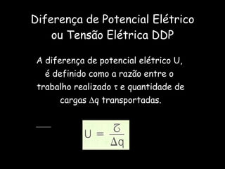 Diferença de Potencial Elétrico ou Tensão Elétrica DDP A diferença de potencial elétrico U,  é definido como a razão entre o  trabalho realizado    e quantidade de  cargas   q transportadas. 