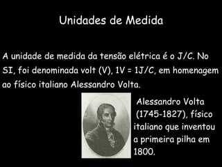 Unidades de Medida A unidade de medida da tensão elétrica é o J/C. No  SI, foi denominada volt (V), 1V = 1J/C, em homenagem  ao físico italiano Alessandro Volta. Alessandro Volta (1745-1827), físico  italiano que inventou  a primeira pilha em  1800. 