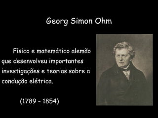Georg Simon Ohm   Físico e matemático alemão que desenvolveu importantes  investigações e teorias sobre a  condução elétrica. (1789 – 1854) 