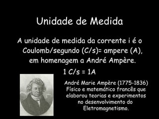 Unidade de Medida A unidade de medida da corrente i é o Coulomb/segundo (C/s)= ampere (A), em homenagem a André Ampère. 1 C/s = 1A André Marie Ampère (1775-1836) Físico e matemático francês que elaborou teorias e experimentos no desenvolvimento do  Eletromagnetismo. 