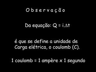 O b s e r v a ç ã o Da equação: Q = i.  t  é que se define a unidade de Carga elétrica, o coulomb (C). 1 coulomb = 1 ampère x 1 segundo  