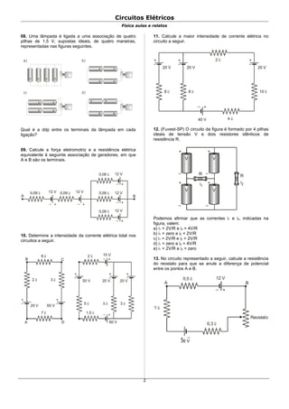 Circuitos Elétricos
Física aulas e relatos
08. Uma lâmpada é ligada a uma associação de quatro
pilhas de 1,5 V, supostas ideais, de quatro maneiras,
representadas nas figuras seguintes.
a) b)
c) d)
+ + + +
+
+
+
+
+
+
+
+
+
+
Qual é a ddp entre os terminais da lâmpada em cada
ligação?
09. Calcule a força eletromotriz e a resistência elétrica
equivalente à seguinte associação de geradores, em que
A e B são os terminais.
+–
+–
+–
+–+–
0,09 Ω 0,09 Ω 0,09 Ω
0,09 Ω
0,09 Ω
12 V 12 V
12 V
12 V
12 V
A B
10. Determine a intensidade da corrente elétrica total nos
circuitos a seguir.
+
–
+
–
A D
B C
8 Ω
2 Ω 3 Ω
20 V 60 V
7 Ω
+
–
2 Ω
3 Ω
20 V
1,5 Ω
+–
+–
10 V
+
–
3 Ω
20 V
+
–
5 Ω
50 V
60 V
11. Calcule a maior intensidade de corrente elétrica no
circuito a seguir.
+
–
8 Ω
20 V
+
–
8 Ω
20 V
+
–
10 Ω
20 V
+–
40 V 4 Ω
2 Ω
12. (Fuvest-SP) O circuito da figura é formado por 4 pilhas
ideais de tensão V e dois resistores idênticos de
resistência R.
V V
V V
+ +
+ +
–
–
–
–
R R
i1
i2
Podemos afirmar que as correntes i1 e i2, indicadas na
figura, valem:
a) i1 = 2V/R e i2 = 4V/R
b) i1 = zero e i2 = 2V/R
c) i1 = 2V/R e i2 = 2V/R
d) i1 = zero e i2 = 4V/R
e) i1 = 2V/R e i2 = zero
13. No circuito representado a seguir, calcule a resistência
do reostato para que se anule a diferença de potencial
entre os pontos A e B.
+–
+ –
A B
0,5 Ω
0,3 Ω
1 Ω
Reostato
12 V
36 V
2
 