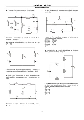 Circuitos Elétricos
Física aulas e relatos
14. O circuito A foi ligado ao circuito B pelo fio MN.
A 5 Ω
+
–
B
+–
100 Ω
9 Ω
10 Ω
+
– 11 V
12 V
36 V
6 Ω
4 Ω
M N
Determine a intensidade de corrente no circuito A, no
circuito B e no fio MN.
15. (UFPE) No circuito abaixo ε2 = 12 V, R1 = 8Ω, R2 = 4Ω
e R3 = 2Ω.
+
–
ε 1
R1
+
–
ε 2
R2
R3
De quantos volts deve ser a fonte de tensão ε1, para que a
corrente através da fonte de tensão ε2 seja igual a zero?
16. (UFCE) No circuito visto na figura, as baterias são
ideais, suas fem são dadas em volts e as resistências em
ohms.
a 1 1
2 2
1
10 11
b
3
Determine, em volts, a diferença de potencial Vab, isto é,
Va – Vb.
17. (FEI-SP) No circuito esquematizado na figura, sabemos
que I = 2A.
+ –
+–
I
30 V
20 V
10 V
R
5 Ω
10 Ω
20 Ω
O valor de R e a potência dissipada na resistência de
20 ohm valem respectivamente:
a) 15 ohm e 240 watt;
b) 15 ohm e 20 watt;
c) 10 ohm e 240 watt;
d) 10 ohm e 20 watt;
e) 15 ohm e zero.
18. (Puccamp-SP) No circuito representado no esquema
abaixo todos os resistores são iguais.
R1
R3
R4
B1
R2
B2
A força eletromotriz de B2, é o dobro da força eletromotriz
de B1, ambas consideradas ideais. Nesses circuito a
corrente elétrica deve ser nula nos resistores:
a) R1 e R2
b) R2 e R3
c) R1 e R2
d) R1 e R3
e) R1 e R4
3
 