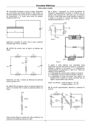 Circuitos Elétricos
Física aulas e relatos
19. (Fuvest-SP) Considere o circuito a seguir, alimentado
por uma bateria que fornece tensão V. Ele contém um
elemento resistivo sob a forma de um fio metálico uniforme
de comprimento L. O cursor pode variar de posição,
deslizando sobre o fio.
L
V
Determine a posição do cursor, para a qual a potencia
dissipada seja mínima. Justifique.
20. (UFCE) No circuito visto na figura, as baterias são
ideais.
3 Ω 3 Ω
3 Ω 3 Ω
a
b
20 V
24 V 6 V
Determine, em volts, o módulo da diferença de potencial
entre os pontos a e b.
21. (MACK-SP) Considere a figura. O potencial elétrico do
ponto A é mantido 400 V acima do potencial elétrico da
Terra.
250 kΩ
1 MΩ
A
Qual a tensão elétrica no resistor de 1 MΩ, medida por um
voltímetro de resistência interna de 3 MΩ?
22. A figura 1 representa um circuito equivalente ao
dispositivo esquematizado na figura 2, formado por um
gerador, dois resistores de 1 MΩ cada e por um invólucro
de vidro V, onde é feito vácuo e são inseridos o cátodo C e
o ânodo A. O cátodo e o ânodo são placas metálicas
paralelas separadas por 3 . 10–3
m.
1
R = 1 MΩ
+
–
2
A
V C
E
Terra
Figura 1
R = 1 MΩ
1
Terra
Figura 2
C
A
V
+–
2
O cátodo C emite elétrons, com velocidade inicial
desprezível, que são absorvidos no ânodo A. O gerador E
alimenta o sistema, e nos pontos 1 e 2 observam-se,
respectivamente, os potenciais V1 = 300 V e V2 = 800 V em
relação à Terra. Determine:
a) a intensidade de corrente entre o cátodo e o ânodo A;
b) a velocidade com que os elétrons atingem o ânodo A;
c) a intensidade da força que atuou num elétron, na
trajetória entre o cátodo e o ânodo, admitindo que na
região o campo elétrico seja uniforme.
Adote, nos cálculos: massa do elétron = 10–30
kg
e carga do elétron = 10–19
C.
23. No circuito esquematizado, determine o potencial no
ponto D.
+
–
I
6 V
B
A
2 Ω
2 Ω
2 Ω
+
–
II
12 V
C
2 Ω
1 Ω
+
–
D
1 Ω
10 V
1 Ω
4
 