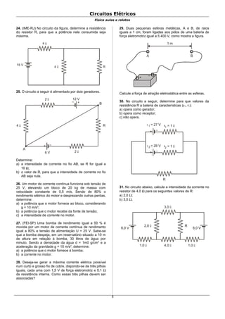 Circuitos Elétricos
Física aulas e relatos
24. (IME-RJ) No circuito da figura, determine a resistência
do resistor R, para que a potência nele consumida seja
máxima.
4 Ω
4 Ω
R
16 V
25. O circuito a seguir é alimentado por dois geradores.
2 Ω
+–
+ –
2 Ω
4 Ω R
12 V
6 V
A
B
Determine:
a) a intensidade de corrente no fio AB, se R for igual a
10 Ω;
b) o valor de R, para que a intensidade de corrente no fio
AB seja nula.
26. Um motor de corrente contínua funciona sob tensão de
25 V, elevando um bloco de 20 kg de massa com
velocidade constante de 0,5 m/s. Sendo de 80% o
rendimento elétrico do motor e desprezando outras perdas,
determine:
a) a potência que o motor fornece ao bloco, considerando
g = 10 m/s2
;
b) a potência que o motor recebe da fonte de tensão;
c) a intensidade de corrente no motor.
27. (FEI-SP) Uma bomba de rendimento igual a 50 % é
movida por um motor de corrente contínua de rendimento
igual a 80% e tensão de alimentação U = 25 V. Sabe-se
que a bomba despeja, em um reservatório situado a 10 m
de altura em relação à bomba, 30 litros de água por
minuto. Sendo a densidade da água d = 1m0 g/cm3
e a
aceleração da gravidade g = 10 m/s2
, determine:
a) a potência que o motor fornece à bomba;
b) a corrente no motor.
28. Deseja-se gerar a máxima corrente elétrica possível
num curto e grosso fio de cobre, dispondo-se de três pilhas
iguais, cada uma com 1,5 V de força eletromotriz e 0,1 Ω
de resistência interna. Como essas três pilhas devem ser
associadas?
29. Duas pequenas esferas metálicas, A e B, de raios
iguais a 1 cm, foram ligadas aos pólos de uma bateria de
força eletromotriz igual a 5 400 V, como mostra a figura.
+
–
1 m
A B
Calcule a força de atração eletrostática entre as esferas.
30. No circuito a seguir, determine para que valores da
resistência R a bateria de características (ε1, r1):
a) opera como gerador;
b) opera como receptor;
c) não opera.
+ –
r = 12 Ωε 2 = 28 V
+ –
r = 11 Ωε 1 = 27 V
R
31. No circuito abaixo, calcule a intensidade da corrente no
resistor de 4,0 Ω para os seguintes valores de R:
a) 2,0 Ω;
b) 3,0 Ω.
2,0 Ω
3,0 Ω
4,0 Ω 1,0 Ω1,0 Ω
6,0 V 6,0 V
R
5
 