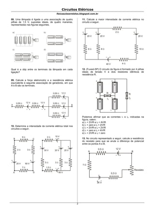 Circuitos Elétricos
fisicaaulaserelatos.blogspot.com.br
08. Uma lâmpada é ligada a uma associação de quatro
pilhas de 1,5 V, supostas ideais, de quatro maneiras,
representadas nas figuras seguintes.
a) b)
c) d)
+ + + +
+
+
+
+
+
+
+
+
+
+
Qual é a ddp entre os terminais da lâmpada em cada
ligação?
09. Calcule a força eletromotriz e a resistência elétrica
equivalente à seguinte associação de geradores, em que
A e B são os terminais.
+–
+–
+–
+–+–
0,09  0,09  0,09 
0,09 
0,09 
12 V 12 V
12 V
12 V
12 V
A B
10. Determine a intensidade da corrente elétrica total nos
circuitos a seguir.
+
–
+
–
A D
B C
8 
2  3 
20 V 60 V
7 
+
–
2 
3 
20 V
1,5 
+–
+–
10 V
+
–
3 
20 V
+
–
5 
50 V
60 V
11. Calcule a maior intensidade de corrente elétrica no
circuito a seguir.
+
–
8 
20 V
+
–
8 
20 V
+
–
10 
20 V
+–
40 V 4 
2 
12. (Fuvest-SP) O circuito da figura é formado por 4 pilhas
ideais de tensão V e dois resistores idênticos de
resistência R.
V V
V V
+ +
+ +
–
–
–
–
R R
i1
i2
Podemos afirmar que as correntes i1 e i2, indicadas na
figura, valem:
a) i1 = 2V/R e i2 = 4V/R
b) i1 = zero e i2 = 2V/R
c) i1 = 2V/R e i2 = 2V/R
d) i1 = zero e i2 = 4V/R
e) i1 = 2V/R e i2 = zero
13. No circuito representado a seguir, calcule a resistência
do reostato para que se anule a diferença de potencial
entre os pontos A e B.
+–
+ –
A B
0,5 
0,3 
1 
Reostato
12 V
36 V
2
 