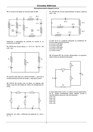 Circuitos Elétricos
fisicaaulaserelatos.blogspot.com.br
14. O circuito A foi ligado ao circuito B pelo fio MN.
A 5 
+
–
B
+–
100 
9 
10 
+
– 11 V
12 V
36 V
6 
4 
M N
Determine a intensidade de corrente no circuito A, no
circuito B e no fio MN.
15. (UFPE) No circuito abaixo 2 = 12 V, R1 = 8, R2 = 4
e R3 = 2.
+
–
1
R1
+
–
2
R2
R3
De quantos volts deve ser a fonte de tensão 1, para que a
corrente através da fonte de tensão 2 seja igual a zero?
16. (UFCE) No circuito visto na figura, as baterias são
ideais, suas fem são dadas em volts e as resistências em
ohms.
a 1 1
2 2
1
10 11
b
3
Determine, em volts, a diferença de potencial Vab, isto é,
Va – Vb.
17. (FEI-SP) No circuito esquematizado na figura, sabemos
que I = 2A.
+ –
+–
I
30 V
20 V
10 V
R
5 
10 
20 
O valor de R e a potência dissipada na resistência de
20 ohm valem respectivamente:
a) 15 ohm e 240 watt;
b) 15 ohm e 20 watt;
c) 10 ohm e 240 watt;
d) 10 ohm e 20 watt;
e) 15 ohm e zero.
18. (Puccamp-SP) No circuito representado no esquema
abaixo todos os resistores são iguais.
R1
R3
R4
B1
R2
B2
A força eletromotriz de B2, é o dobro da força eletromotriz
de B1, ambas consideradas ideais. Nesses circuito a
corrente elétrica deve ser nula nos resistores:
a) R1 e R2
b) R2 e R3
c) R1 e R2
d) R1 e R3
e) R1 e R4
3
 