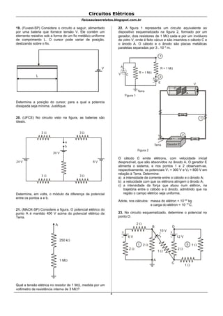 Circuitos Elétricos
fisicaaulaserelatos.blogspot.com.br
19. (Fuvest-SP) Considere o circuito a seguir, alimentado
por uma bateria que fornece tensão V. Ele contém um
elemento resistivo sob a forma de um fio metálico uniforme
de comprimento L. O cursor pode variar de posição,
deslizando sobre o fio.
L
V
Determine a posição do cursor, para a qual a potencia
dissipada seja mínima. Justifique.
20. (UFCE) No circuito visto na figura, as baterias são
ideais.
3  3 
3  3 
a
b
20 V
24 V 6 V
Determine, em volts, o módulo da diferença de potencial
entre os pontos a e b.
21. (MACK-SP) Considere a figura. O potencial elétrico do
ponto A é mantido 400 V acima do potencial elétrico da
Terra.
250 k
1 M
A
Qual a tensão elétrica no resistor de 1 M, medida por um
voltímetro de resistência interna de 3 M?
22. A figura 1 representa um circuito equivalente ao
dispositivo esquematizado na figura 2, formado por um
gerador, dois resistores de 1 M cada e por um invólucro
de vidro V, onde é feito vácuo e são inseridos o cátodo C e
o ânodo A. O cátodo e o ânodo são placas metálicas
paralelas separadas por 3 . 10–3
m.
1
R = 1 M
+
–
2
A
V C
E
Terra
Figura 1
R = 1 M
1
Terra
Figura 2
C
A
V
+–
2
O cátodo C emite elétrons, com velocidade inicial
desprezível, que são absorvidos no ânodo A. O gerador E
alimenta o sistema, e nos pontos 1 e 2 observam-se,
respectivamente, os potenciais V1 = 300 V e V2 = 800 V em
relação à Terra. Determine:
a) a intensidade de corrente entre o cátodo e o ânodo A;
b) a velocidade com que os elétrons atingem o ânodo A;
c) a intensidade da força que atuou num elétron, na
trajetória entre o cátodo e o ânodo, admitindo que na
região o campo elétrico seja uniforme.
Adote, nos cálculos: massa do elétron = 10–30
kg
e carga do elétron = 10–19
C.
23. No circuito esquematizado, determine o potencial no
ponto D.
+
–
I
6 V
B
A
2 
2 
2 
+
–
II
12 V
C
2 
1 
+
–
D
1 
10 V
1 
4
 