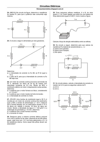 Circuitos Elétricos
fisicaaulaserelatos.blogspot.com.br
24. (IME-RJ) No circuito da figura, determine a resistência
do resistor R, para que a potência nele consumida seja
máxima.
4 
4 
R
16 V
25. O circuito a seguir é alimentado por dois geradores.
2 
+–
+ –
2 
4  R
12 V
6 V
A
B
Determine:
a) a intensidade de corrente no fio AB, se R for igual a
10 ;
b) o valor de R, para que a intensidade de corrente no fio
AB seja nula.
26. Um motor de corrente contínua funciona sob tensão de
25 V, elevando um bloco de 20 kg de massa com
velocidade constante de 0,5 m/s. Sendo de 80% o
rendimento elétrico do motor e desprezando outras perdas,
determine:
a) a potência que o motor fornece ao bloco, considerando
g = 10 m/s2
;
b) a potência que o motor recebe da fonte de tensão;
c) a intensidade de corrente no motor.
27. (FEI-SP) Uma bomba de rendimento igual a 50 % é
movida por um motor de corrente contínua de rendimento
igual a 80% e tensão de alimentação U = 25 V. Sabe-se
que a bomba despeja, em um reservatório situado a 10 m
de altura em relação à bomba, 30 litros de água por
minuto. Sendo a densidade da água d = 1m0 g/cm3
e a
aceleração da gravidade g = 10 m/s2
, determine:
a) a potência que o motor fornece à bomba;
b) a corrente no motor.
28. Deseja-se gerar a máxima corrente elétrica possível
num curto e grosso fio de cobre, dispondo-se de três pilhas
iguais, cada uma com 1,5 V de força eletromotriz e 0,1 
de resistência interna. Como essas três pilhas devem ser
associadas?
29. Duas pequenas esferas metálicas, A e B, de raios
iguais a 1 cm, foram ligadas aos pólos de uma bateria de
força eletromotriz igual a 5 400 V, como mostra a figura.
+
–
1 m
A B
Calcule a força de atração eletrostática entre as esferas.
30. No circuito a seguir, determine para que valores da
resistência R a bateria de características (1, r1):
a) opera como gerador;
b) opera como receptor;
c) não opera.
+ –
r = 12 2 = 28 V
+ –
r = 11 1 = 27 V
R
31. No circuito abaixo, calcule a intensidade da corrente no
resistor de 4,0  para os seguintes valores de R:
a) 2,0 ;
b) 3,0 .
2,0 
3,0 
4,0  1,0 1,0 
6,0 V 6,0 V
R
5
 