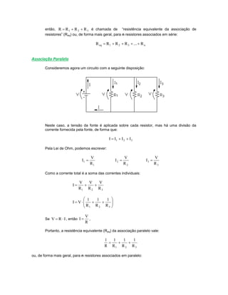 então, 321 RRRR  é chamada de “resistência equivalente da associação de
resistores” (Req) ou, de forma mais geral, para n resistores associados em série:
n321eq R...RRRR 
Associação Paralelo
Consideremos agora um circuito com a seguinte disposição:
Neste caso, a tensão da fonte é aplicada sobre cada resistor, mas há uma divisão da
corrente fornecida pela fonte, de forma que:
321 IIII 
Pela Lei de Ohm, podemos escrever:
1
1
R
V
I 
2
2
R
V
I 
3
3
R
V
I 
Como a corrente total é a soma das correntes individuais:
321 R
V
R
V
R
V
I 







321 R
1
R
1
R
1
VI
Se IRV  , então
R
V
I  ,
Portanto, a resistência equivalente (Req) da associação paralelo vale:
321 R
1
R
1
R
1
R
1

ou, de forma mais geral, para n resistores associados em paralelo:
 