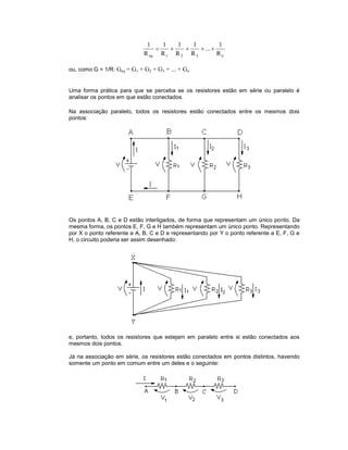 n321eq R
1
...
R
1
R
1
R
1
R
1

ou, como G = 1/R: Geq = G1 + G2 + G3 + ... + Gn
Uma forma prática para que se perceba se os resistores estão em série ou paralelo é
analisar os pontos em que estão conectados.
Na associação paralelo, todos os resistores estão conectados entre os mesmos dois
pontos:
Os pontos A, B, C e D estão interligados, de forma que representam um único ponto. Da
mesma forma, os pontos E, F, G e H também representam um único ponto. Representando
por X o ponto referente a A, B, C e D e representando por Y o ponto referente a E, F, G e
H, o circuito poderia ser assim desenhado:
e, portanto, todos os resistores que estejam em paralelo entre si estão conectados aos
mesmos dois pontos.
Já na associação em série, os resistores estão conectados em pontos distintos, havendo
somente um ponto em comum entre um deles e o seguinte:
 