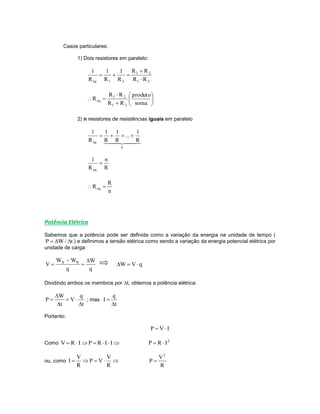 Casos particulares:
1) Dois resistores em paralelo:
21
21
21eq RR
RR
R
1
R
1
R
1












soma
produto
RR
RR
R
21
21
eq
2) n resistores de resistências iguais em paralelo
  
n
eq R
1
...
R
1
R
1
R
1

R
n
R
1
eq

n
R
Req 
Potência Elétrica
Sabemos que a potência pode ser definida como a variação da energia na unidade de tempo (
t/WP  ) e definimos a tensão elétrica como sendo a variação da energia potencial elétrica por
unidade de carga:
q
W
q
WW
V BA 


 qVW 
Dividindo ambos os membros por t, obtemos a potência elétrica:
t
q
V
t
W
P




 ; mas
t
q
I


Portanto:
IVP 
Como  IIRPIRV 2
IRP 
ou, como 
R
V
VP
R
V
I
R
V
P
2

 